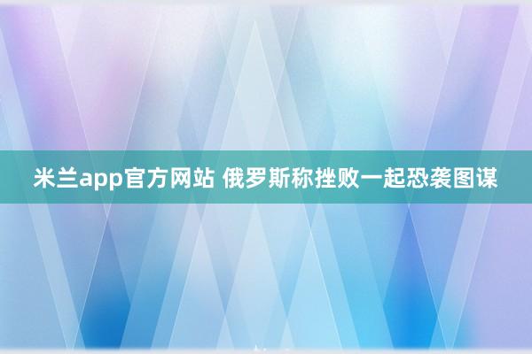 米兰app官方网站 俄罗斯称挫败一起恐袭图谋
