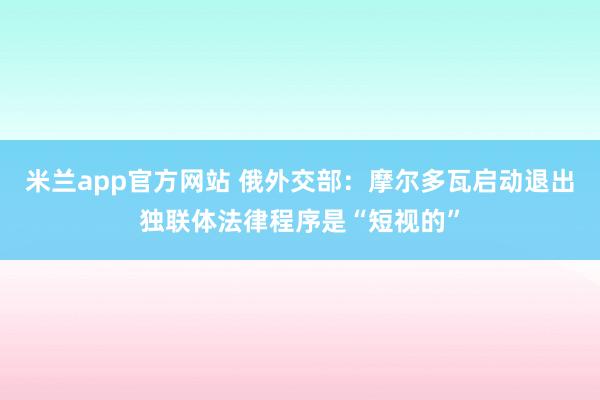 米兰app官方网站 俄外交部:摩尔多瓦启动退出独联体法律程序是“短视的”