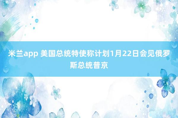 米兰app 美国总统特使称计划1月22日会见俄罗斯总统普京