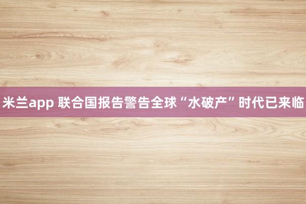 米兰app 联合国报告警告全球“水破产”时代已来临