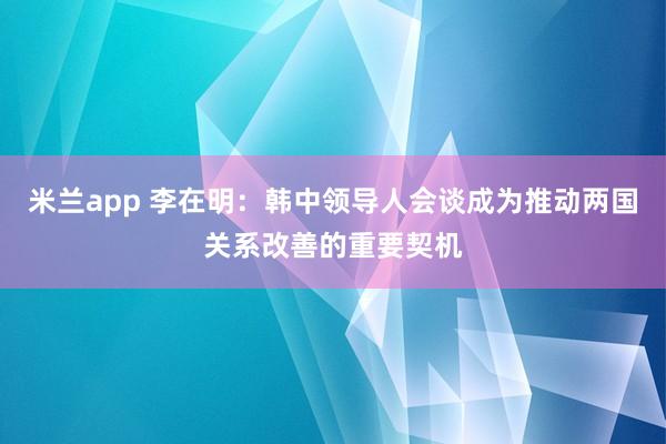 米兰app 李在明：韩中领导人会谈成为推动两国关系改善的重要契机