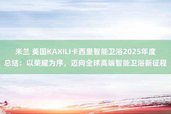 米兰 美国KAXILI卡西里智能卫浴2025年度总结:以荣耀为序,迈向全球高端智能卫浴新征程