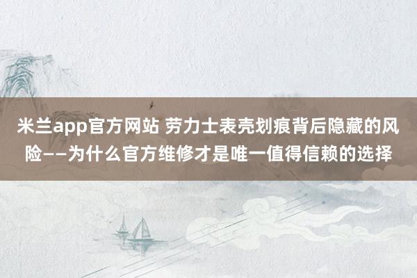 米兰app官方网站 劳力士表壳划痕背后隐藏的风险——为什么官方维修才是唯一值得信赖的选择