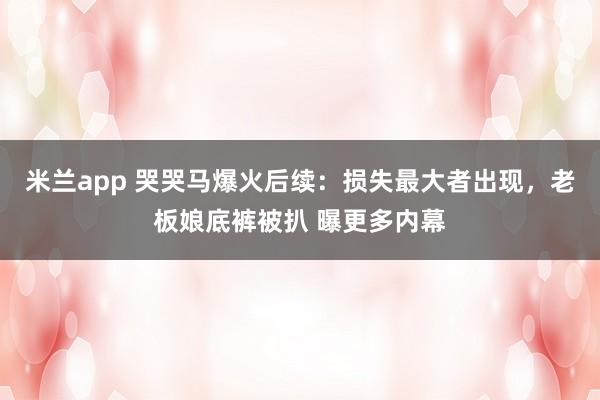 米兰app 哭哭马爆火后续：损失最大者出现，老板娘底裤被扒 曝更多内幕