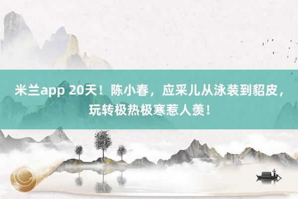 米兰app 20天！陈小春，应采儿从泳装到貂皮，玩转极热极寒惹人羡！