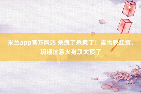 米兰app官方网站 杀疯了杀疯了！素雪映红装，玥瑶这惹火身段太顶了