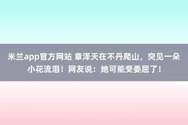 米兰app官方网站 章泽天在不丹爬山，突见一朵小花流泪！网友说：她可能受委屈了！