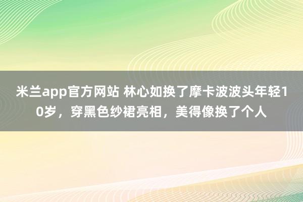 米兰app官方网站 林心如换了摩卡波波头年轻10岁,穿黑色纱裙亮相,美得像换了个人