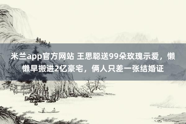 米兰app官方网站 王思聪送99朵玫瑰示爱,懒懶早搬进2亿豪宅,俩人只差一张结婚证