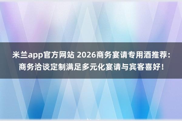 米兰app官方网站 2026商务宴请专用酒推荐:商务洽谈定制满足多元化宴请与宾客喜好!
