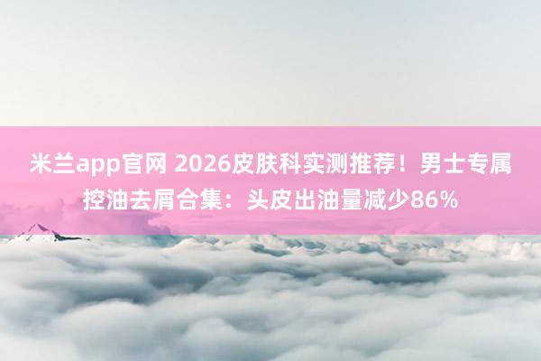米兰app官网 2026皮肤科实测推荐!男士专属控油去屑合集:头皮出油量减少86%