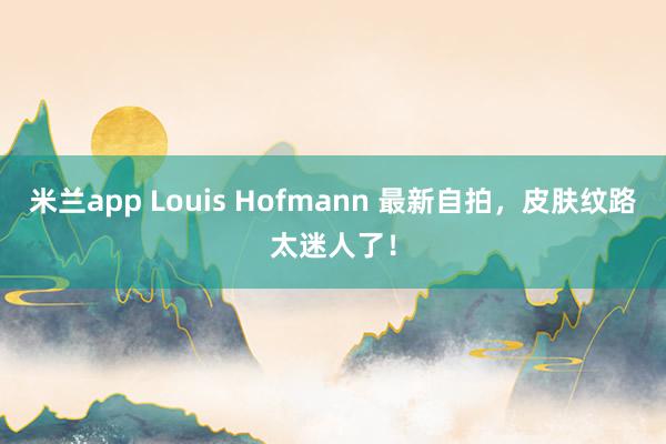 米兰app Louis Hofmann 最新自拍，皮肤纹路太迷人了！