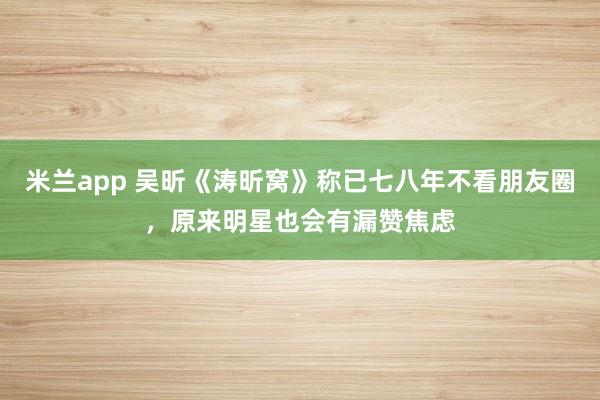 米兰app 吴昕《涛昕窝》称已七八年不看朋友圈,原来明星也会有漏赞焦虑