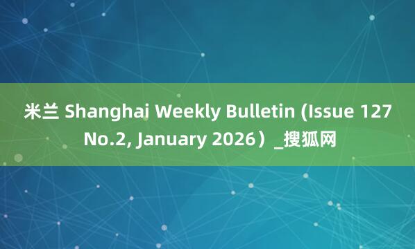 米兰 Shanghai Weekly Bulletin (Issue 127 No.2， January 2026）_搜狐网