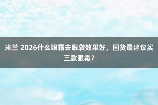 米兰 2026什么眼霜去眼袋效果好,国货最建议买三款眼霜?