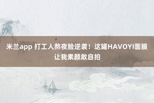 米兰app 打工人熬夜脸逆袭!这罐HAVOYI面膜让我素颜敢自拍