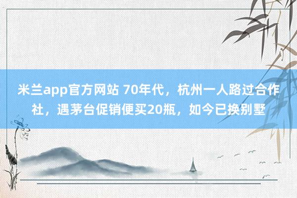 米兰app官方网站 70年代，杭州一人路过合作社，遇茅台促销便买20瓶，如今已换别墅