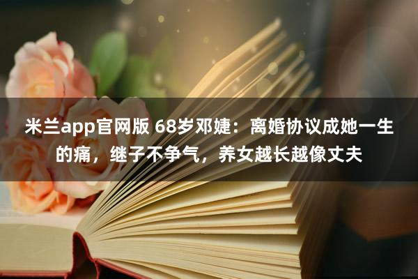 米兰app官网版 68岁邓婕：离婚协议成她一生的痛，继子不争气，养女越长越像丈夫