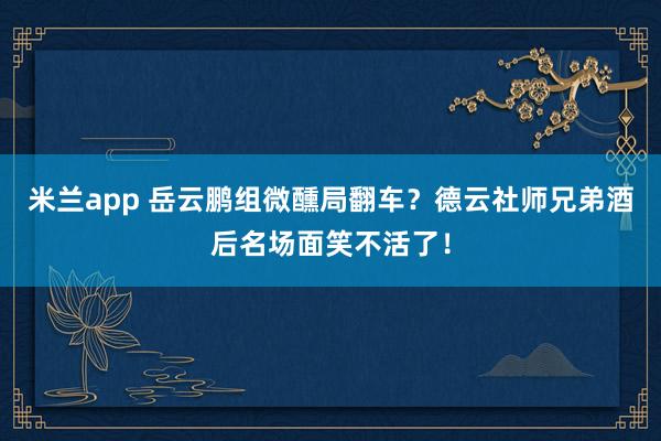 米兰app 岳云鹏组微醺局翻车?德云社师兄弟酒后名场面笑不活了!