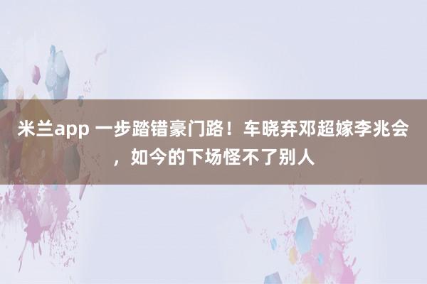 米兰app 一步踏错豪门路!车晓弃邓超嫁李兆会,如今的下场怪不了别人