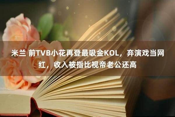 米兰 前TVB小花再登最吸金KOL,弃演戏当网红,收入被指比视帝老公还高