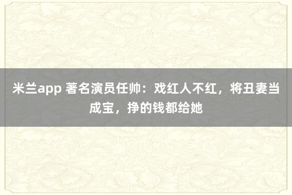 米兰app 著名演员任帅：戏红人不红，将丑妻当成宝，挣的钱都给她