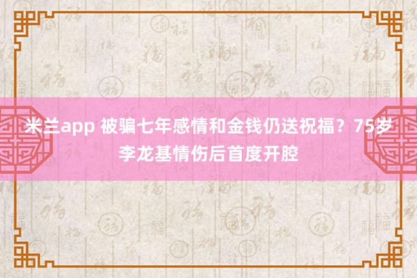 米兰app 被骗七年感情和金钱仍送祝福?75岁李龙基情伤后首度开腔