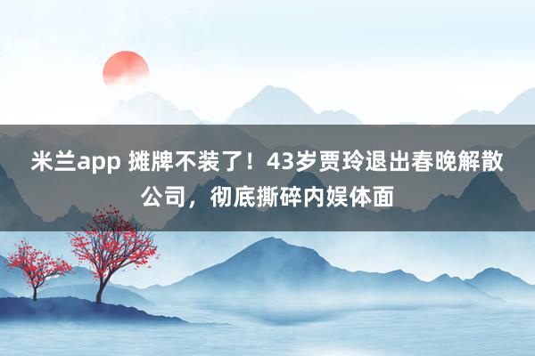 米兰app 摊牌不装了！43岁贾玲退出春晚解散公司，彻底撕碎内娱体面