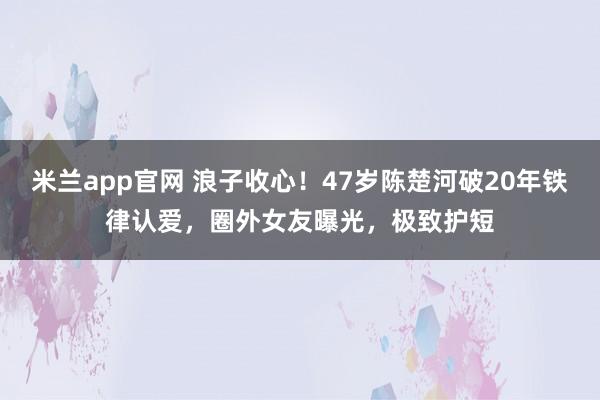 米兰app官网 浪子收心!47岁陈楚河破20年铁律认爱,圈外女友曝光,极致护短