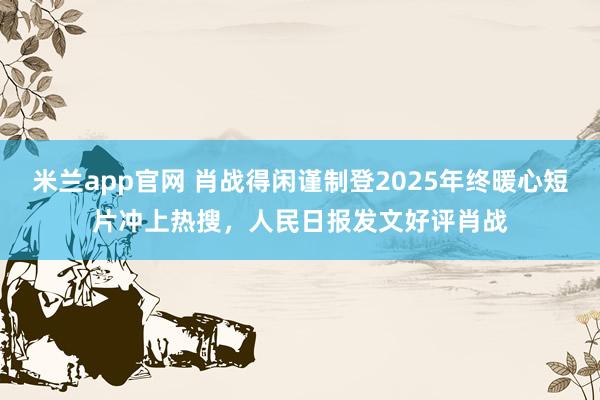 米兰app官网 肖战得闲谨制登2025年终暖心短片冲上热搜,人民日报发文好评肖战