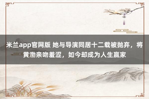 米兰app官网版 她与导演同居十二载被抛弃,将黄渤亲吻羞涩,如今却成为人生赢家