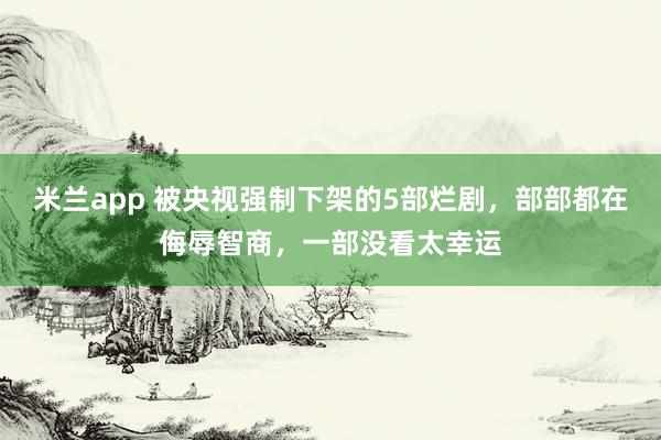 米兰app 被央视强制下架的5部烂剧,部部都在侮辱智商,一部没看太幸运