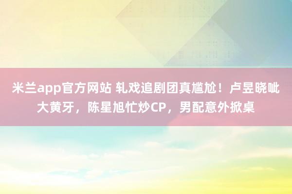 米兰app官方网站 轧戏追剧团真尴尬！卢昱晓呲大黄牙，陈星旭忙炒CP，男配意外掀桌
