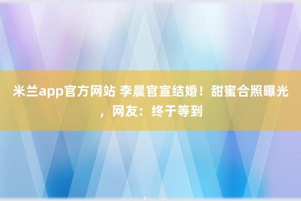 米兰app官方网站 李晨官宣结婚！甜蜜合照曝光，网友：终于等到