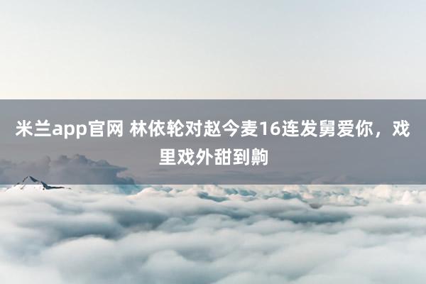 米兰app官网 林依轮对赵今麦16连发舅爱你，戏里戏外甜到齁