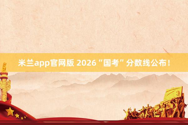 米兰app官网版 2026“国考”分数线公布！
