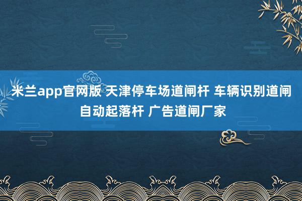米兰app官网版 天津停车场道闸杆 车辆识别道闸 自动起落杆 广告道闸厂家