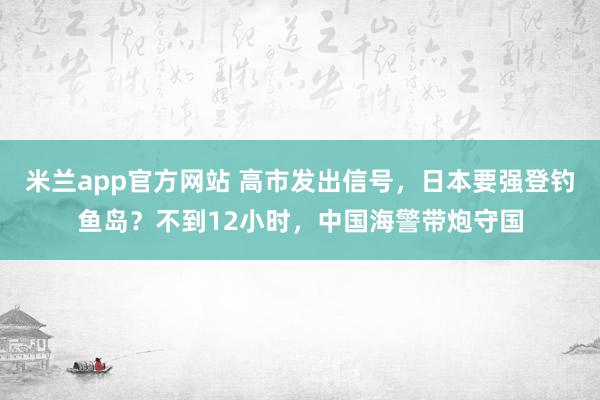 米兰app官方网站 高市发出信号,日本要强登钓鱼岛?不到12小时,中国海警带炮守国