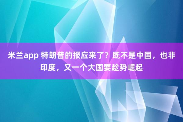 米兰app 特朗普的报应来了？既不是中国，也非印度，又一个大国要趁势崛起