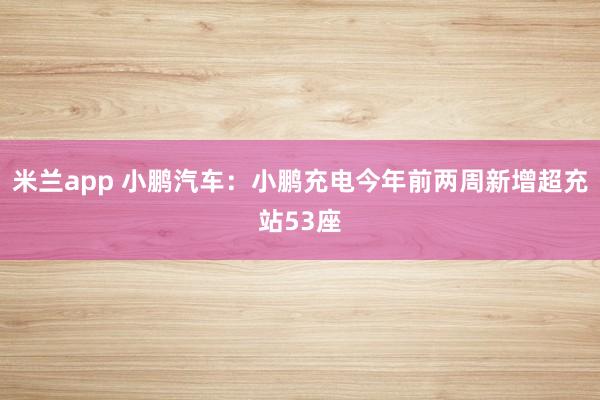米兰app 小鹏汽车：小鹏充电今年前两周新增超充站53座