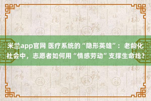 米兰app官网 医疗系统的“隐形英雄”：老龄化社会中，志愿者如何用“情感劳动”支撑生命线？