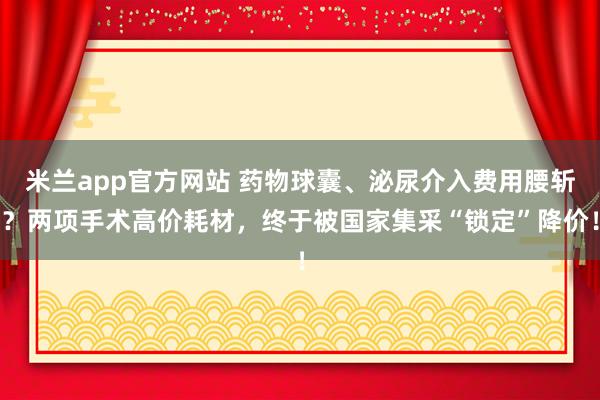 米兰app官方网站 药物球囊、泌尿介入费用腰斩？两项手术高价耗材，终于被国家集采“锁定”降价！