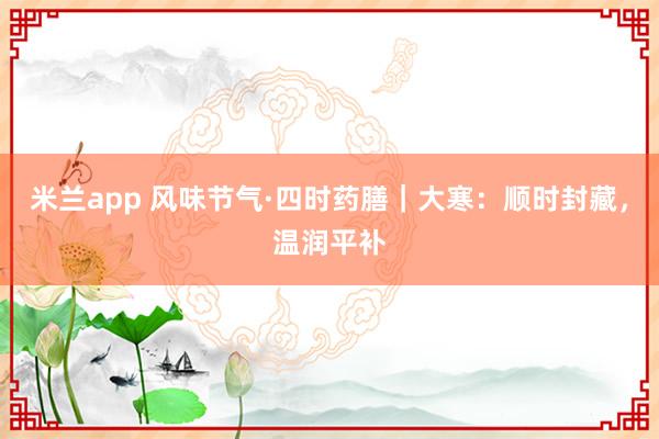 米兰app 风味节气·四时药膳｜大寒：顺时封藏，温润平补