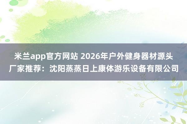 米兰app官方网站 2026年户外健身器材源头厂家推荐:沈阳蒸蒸日上康体游乐设备有限公司