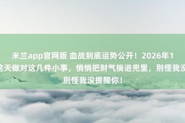 米兰app官网版 血战到底运势公开!2026年1月17号这天做对这几件小事,悄悄把财气揣进兜里,别怪我没提醒你!