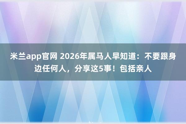 米兰app官网 2026年属马人早知道:不要跟身边任何人,分享这5事!包括亲人