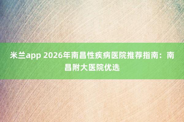 米兰app 2026年南昌性疾病医院推荐指南:南昌附大医院优选