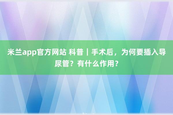 米兰app官方网站 科普｜手术后，为何要插入导尿管？有什么作用？