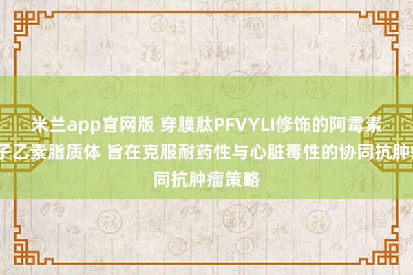 米兰app官网版 穿膜肽PFVYLI修饰的阿霉素/五味子乙素脂质体 旨在克服耐药性与心脏毒性的协同抗肿瘤策略