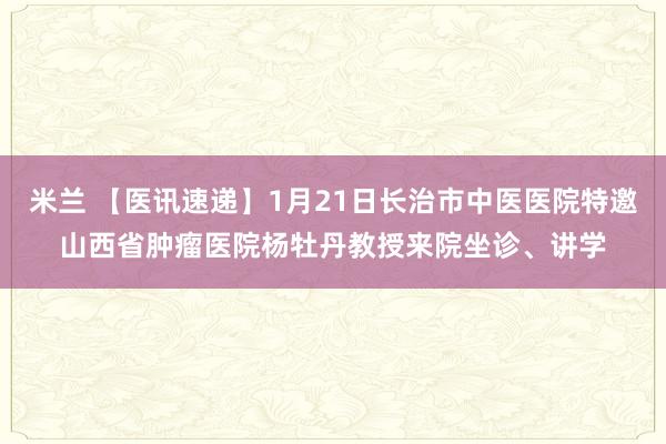 米兰 【医讯速递】1月21日长治市中医医院特邀山西省肿瘤医院杨牡丹教授来院坐诊、讲学